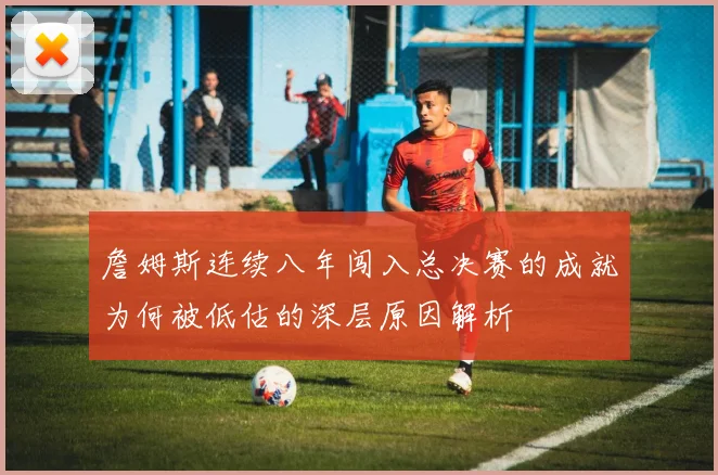 詹姆斯连续八年闯入总决赛的成就为何被低估的深层原因解析