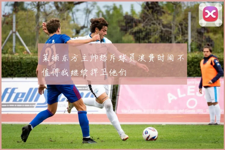 莱顿东方主帅怒斥球员浪费时间不值得我继续捍卫他们