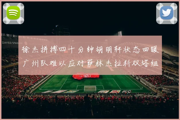 徐杰拼搏四十分钟胡明轩状态回暖广州队难以应对萨林杰拉科双塔组合