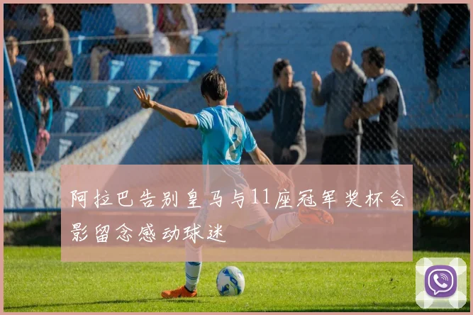 阿拉巴告别皇马与11座冠军奖杯合影留念感动球迷