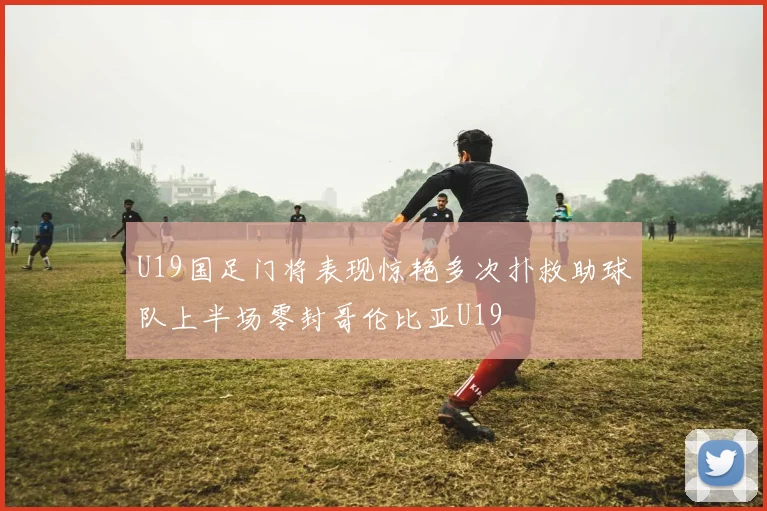 U19国足门将表现惊艳多次扑救助球队上半场零封哥伦比亚U19