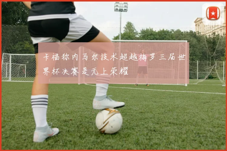 卡福称内马尔技术超越梅罗三届世界杯决赛是无上荣耀
